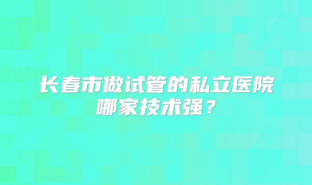 长春市做试管的私立医院哪家技术强？