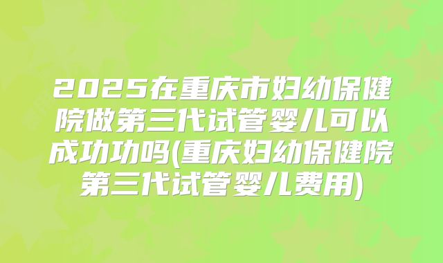 2025在重庆市妇幼保健院做第三代试管婴儿可以成功功吗(重庆妇幼保健院第三代试管婴儿费用)