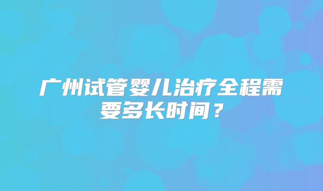 广州试管婴儿治疗全程需要多长时间?
