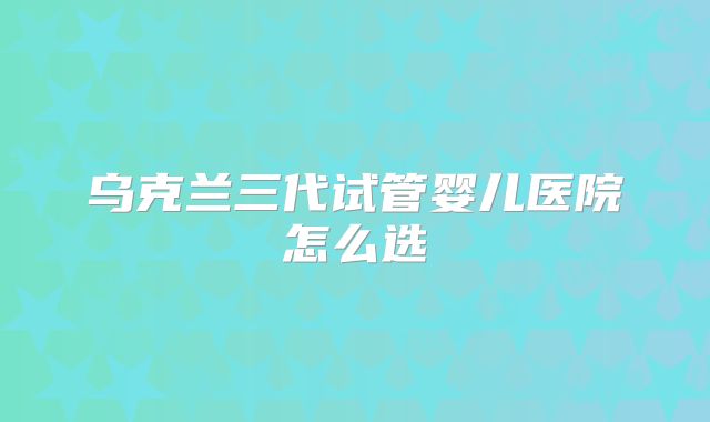 乌克兰三代试管婴儿医院怎么选
