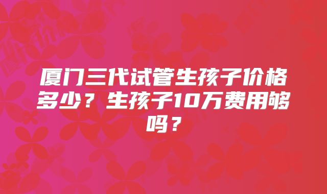 厦门三代试管生孩子价格多少？生孩子10万费用够吗？