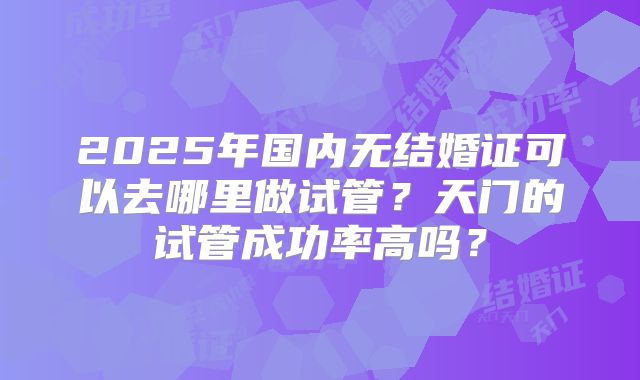 2025年国内无结婚证可以去哪里做试管?天门的试管成功率高吗?