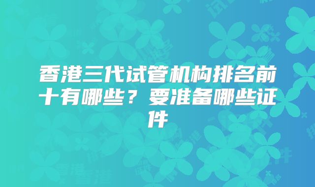 香港三代试管机构排名前十有哪些？要准备哪些证件
