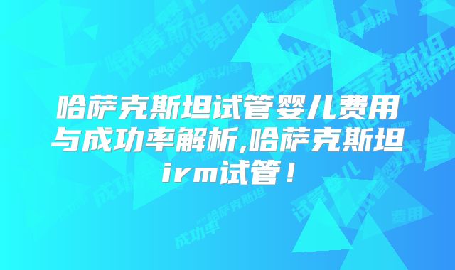 哈萨克斯坦试管婴儿费用与成功率解析,哈萨克斯坦irm试管！