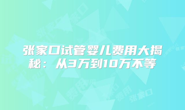 张家口试管婴儿费用大揭秘：从3万到10万不等