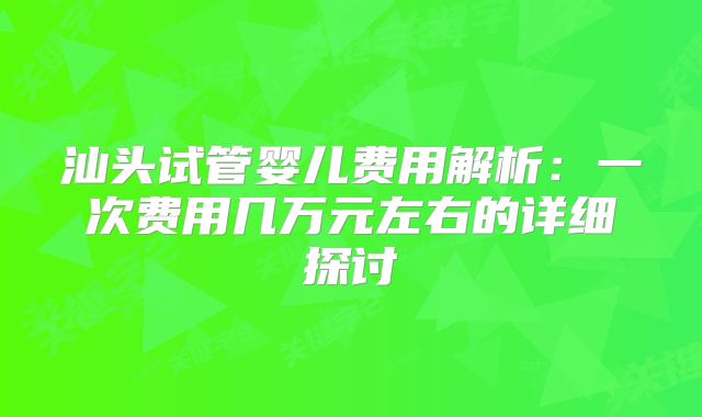 汕头试管婴儿费用解析:一次费用几万元左右的详细探讨