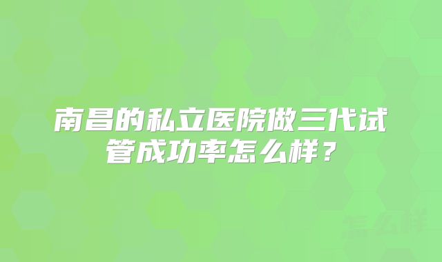 南昌的私立医院做三代试管成功率怎么样？
