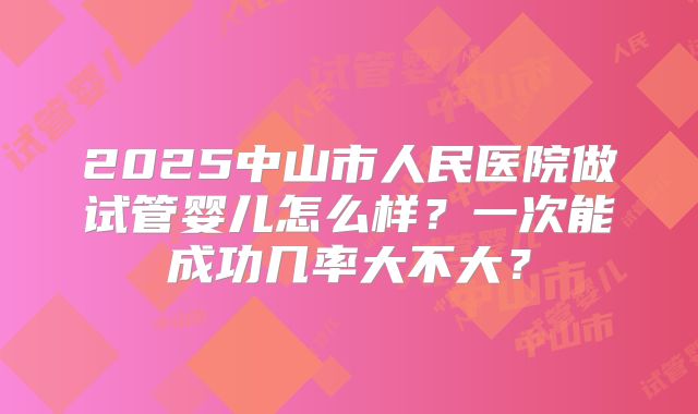 2025中山市人民医院做试管婴儿怎么样？一次能成功几率大不大？