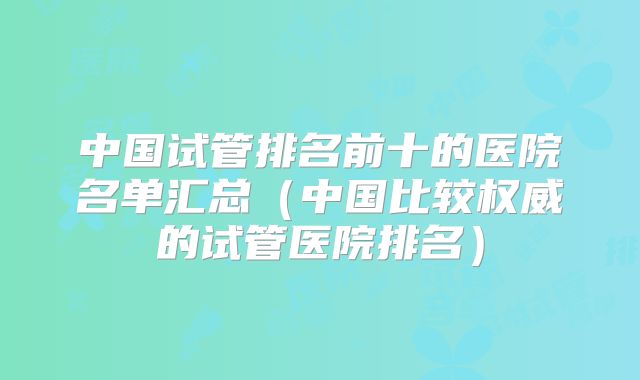 中国试管排名前十的医院名单汇总（中国比较权威的试管医院排名）