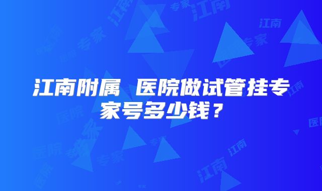 江南附属 医院做试管挂专家号多少钱?