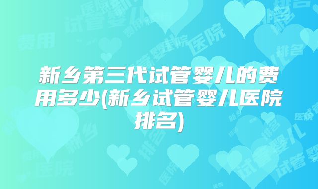 新乡第三代试管婴儿的费用多少(新乡试管婴儿医院排名)