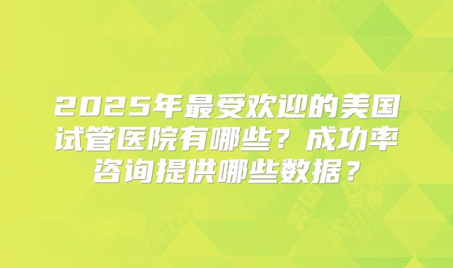 2025年最受欢迎的美国试管医院有哪些？成功率咨询提供哪些数据？