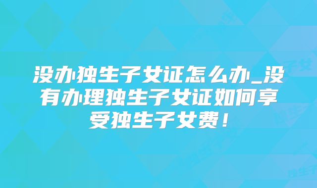 没办独生子女证怎么办_没有办理独生子女证如何享受独生子女费！