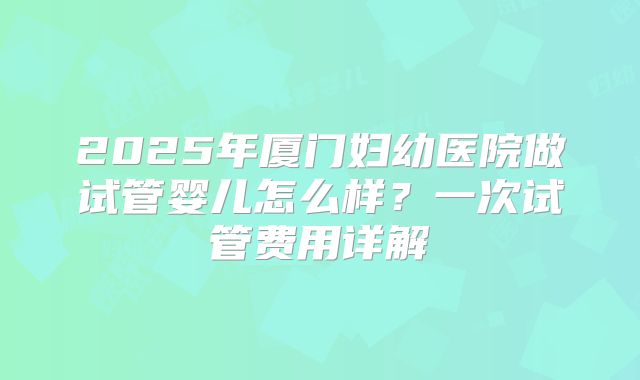 2025年厦门妇幼医院做试管婴儿怎么样？一次试管费用详解