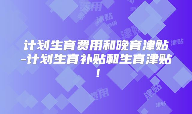 计划生育费用和晚育津贴-计划生育补贴和生育津贴！