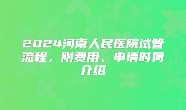 2024河南人民医院试管流程,附费用、申请时间介绍
