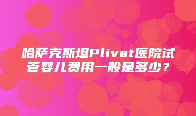 哈萨克斯坦Plivat医院试管婴儿费用一般是多少？