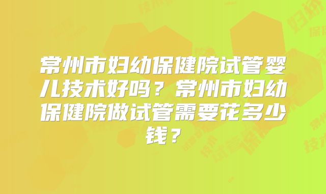 常州市妇幼保健院试管婴儿技术好吗？常州市妇幼保健院做试管需要花多少钱？