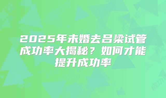 2025年未婚去吕梁试管成功率大揭秘?如何才能提升成功率