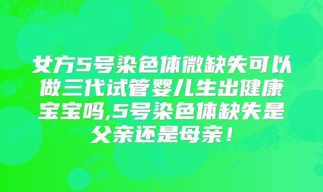 女方5号染色体微缺失可以做三代试管婴儿生出健康宝宝吗,5号染色体缺失是父亲还是母亲！