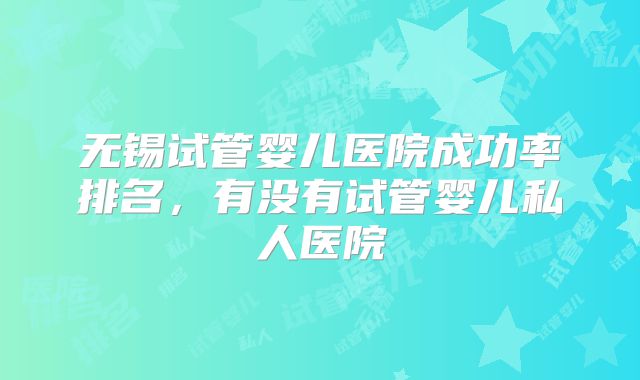 无锡试管婴儿医院成功率排名,有没有试管婴儿私人医院