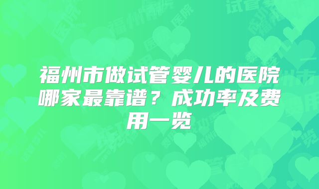 福州市做试管婴儿的医院哪家最靠谱？成功率及费用一览