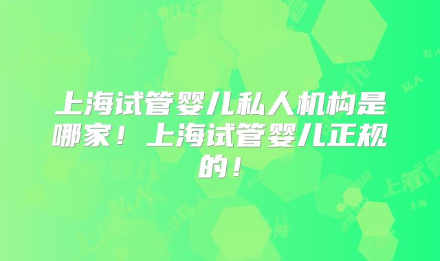上海试管婴儿私人机构是哪家！上海试管婴儿正规的！