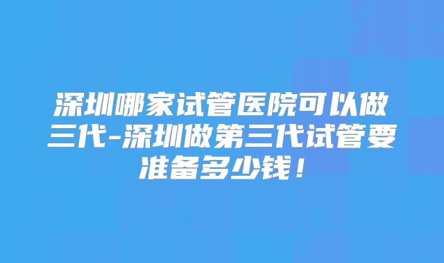 深圳哪家试管医院可以做三代-深圳做第三代试管要准备多少钱！