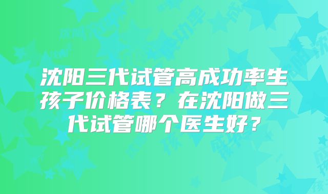 沈阳三代试管高成功率生孩子价格表？在沈阳做三代试管哪个医生好？
