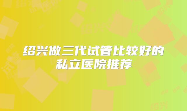 绍兴做三代试管比较好的私立医院推荐
