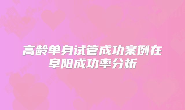 高龄单身试管成功案例在阜阳成功率分析