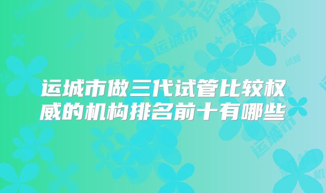 运城市做三代试管比较权威的机构排名前十有哪些