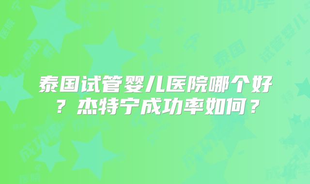 泰国试管婴儿医院哪个好？杰特宁成功率如何？