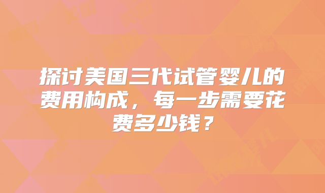 探讨美国三代试管婴儿的费用构成，每一步需要花费多少钱？