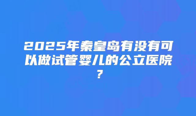 2025年秦皇岛有没有可以做试管婴儿的公立医院？