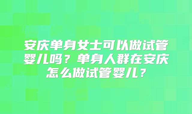 安庆单身女士可以做试管婴儿吗？单身人群在安庆怎么做试管婴儿？
