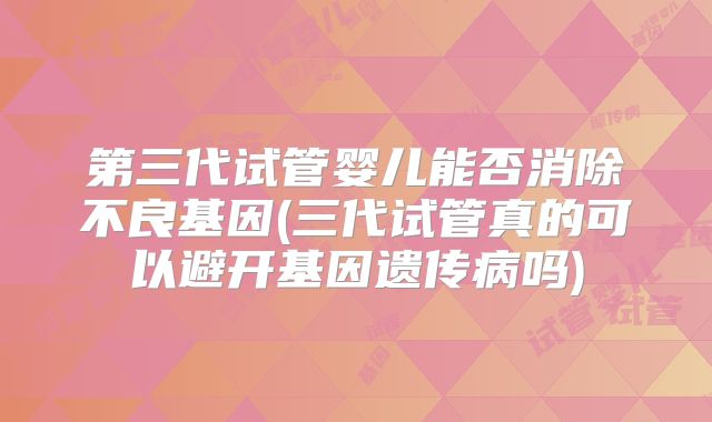 第三代试管婴儿能否消除不良基因(三代试管真的可以避开基因遗传病吗)