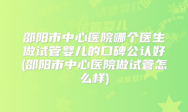 邵阳市中心医院哪个医生做试管婴儿的口碑公认好(邵阳市中心医院做试管怎么样)