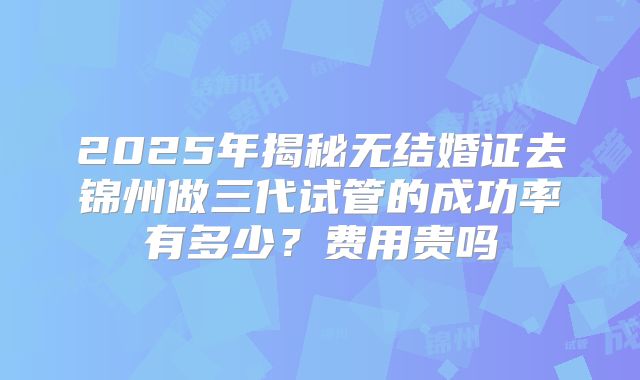 2025年揭秘无结婚证去锦州做三代试管的成功率有多少？费用贵吗