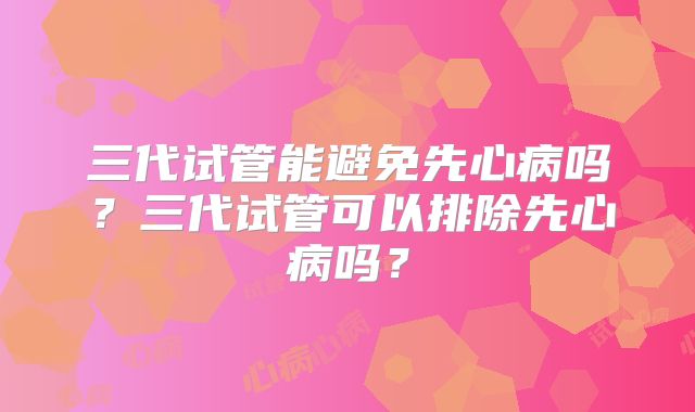 三代试管能避免先心病吗？三代试管可以排除先心病吗？