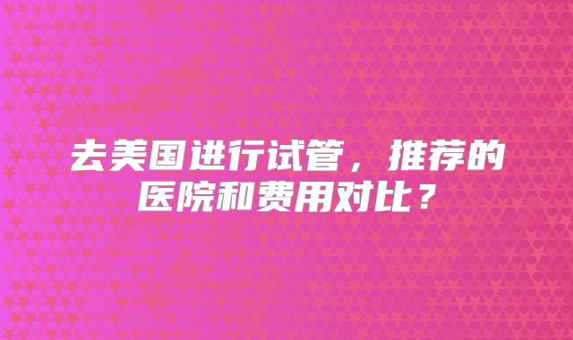 去美国进行试管,推荐的医院和费用对比?