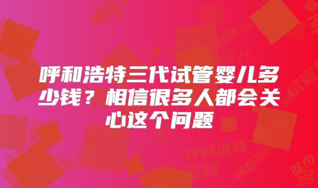 呼和浩特三代试管婴儿多少钱？相信很多人都会关心这个问题