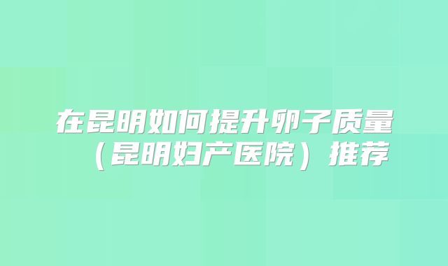 在昆明如何提升卵子质量（昆明妇产医院）推荐