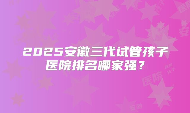 2025安徽三代试管孩子医院排名哪家强？