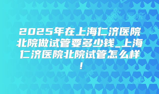2025年在上海仁济医院北院做试管要多少钱_上海仁济医院北院试管怎么样！