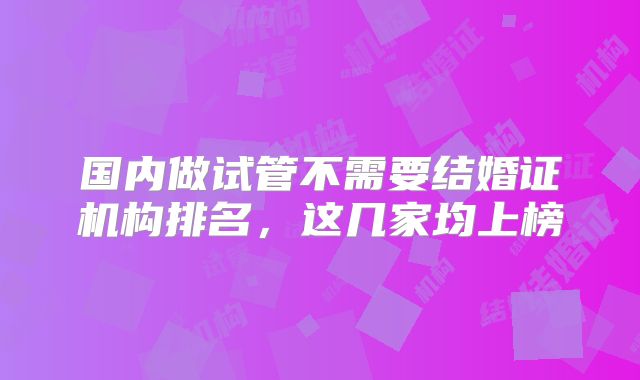 国内做试管不需要结婚证机构排名，这几家均上榜