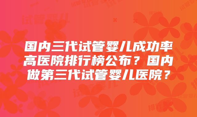 国内三代试管婴儿成功率高医院排行榜公布？国内做第三代试管婴儿医院？