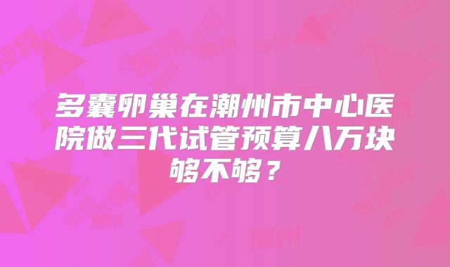 多囊卵巢在潮州市中心医院做三代试管预算八万块够不够？