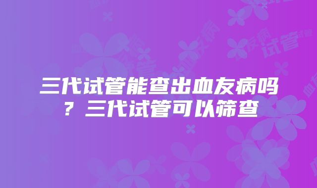 三代试管能查出血友病吗？三代试管可以筛查