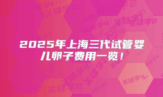 2025年上海三代试管婴儿卵子费用一览！